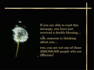 If you are able to read this message, you have just received a double blessing… one, someone is thinking about you…  two, you are not one of those 2000,000,000 people who are illiterate! 