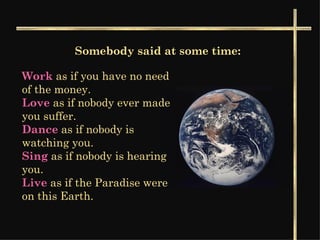 Somebody said at some time: Work  as if you have no need of the money.  Love   as if nobody ever made you suffer.   Dance   as if nobody is watching you. Sing  as if nobody is hearing you.  Live  as if the Paradise were on this Earth.  