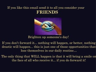 Brighten up someone’s day!  If you don’t forward it... nothing will happen, or better, nothing drastic will happen... this is just one of those opportunities that lose themselves in our daily routine… The only thing that WILL happen is that it will bring a smile on the face of all who receive it... if you do forward it! If you like this email send it to all you consider your  FRIENDS 