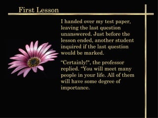 I handed over my test paper, leaving the last question unanswered. Just before the lesson ended, another student  inquired if the last question would be marked. “ Certainly!", the professor replied. “You will meet many people in your life. All of them will have some degree of importance. First  Lesson 