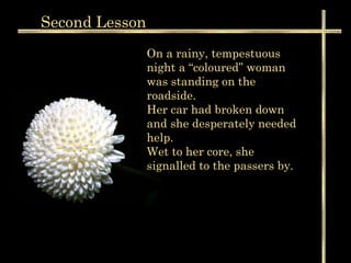 Second  Lesson On a rainy, tempestuous night a “coloured” woman was standing on the roadside. Her car had broken down and she desperately needed help.  Wet to her core, she signalled to the passers by.  
