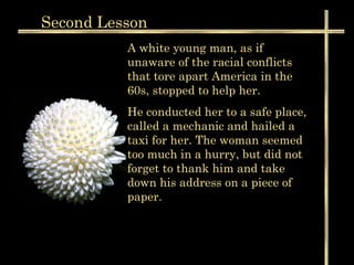 Second  Lesson A white young man, as if unaware of the racial conflicts that tore apart America in the 60s, stopped to help her.  He conducted her to a safe place, called a mechanic and hailed a taxi for her. The woman seemed too much in a hurry, but did not forget to thank him and take down his address on a piece of paper.  