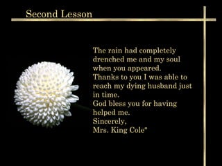 Second  Lesson The rain had completely drenched me and my soul when you appeared.  Thanks to you I was able to reach my dying husband just in time. God bless you for having helped me. Sincerely, Mrs. King Cole"  
