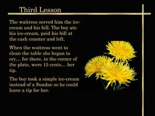 Third Lesson
The waitress served him the ice-
cream and his bill. The boy ate
his ice-cream, paid his bill at
the cash counter and left.
When the waitress went to
clean the table she began to
cry… for there, in the corner of
the plate, were 15 cents… her
tip.
The boy took a simple ice-cream
instead of a Sundae so he could
leave a tip for her.
 