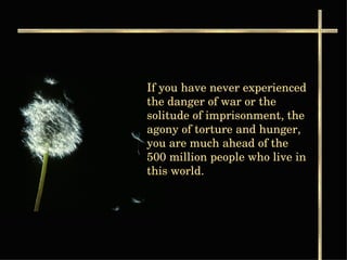 If you have never experienced the danger of war or the solitude of imprisonment, the agony of torture and hunger, you are much ahead of the 500 million people who live in this world. 