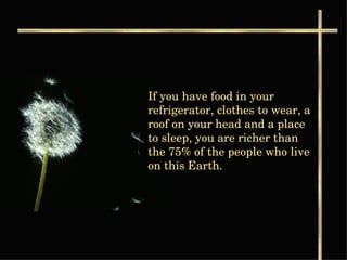 If you have food in your refrigerator, clothes to wear, a roof on your head and a place to sleep, you are richer than the 75% of the people who live on this Earth.  