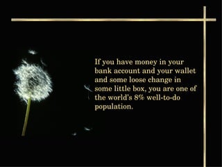 If you have money in your bank account and your wallet and some loose change in some little box, you are one of the world’s 8% well-to-do population.  