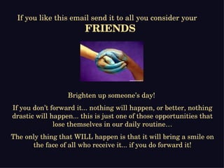 Brighten up someone’s day!  If you don’t forward it... nothing will happen, or better, nothing drastic will happen... this is just one of those opportunities that lose themselves in our daily routine… The only thing that WILL happen is that it will bring a smile on the face of all who receive it... if you do forward it! If you like this email send it to all you consider your  FRIENDS 