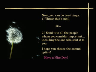 Now, you can do two things:  1) Throw this e-mail    or...  2 ) Send it to all the people whom you consider important… including the one who sent it to you. I hope you choose the second option!  Have a Nice Day!   