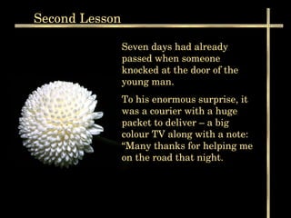 Second  Lesson Seven days had already passed when someone knocked at the door of the young man. To his enormous surprise, it was a courier with a huge packet to deliver – a big colour TV along with a note: “Many thanks for helping me on the road that night.  
