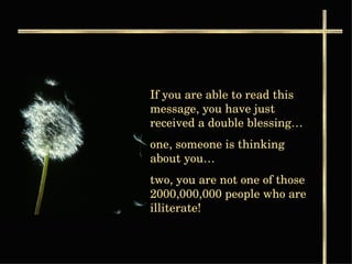 If you are able to read this message, you have just received a double blessing… one, someone is thinking about you…  two, you are not one of those 2000,000,000 people who are illiterate! 