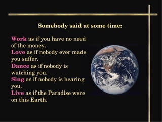 Somebody said at some time: Work  as if you have no need of the money.  Love   as if nobody ever made you suffer.   Dance   as if nobody is watching you. Sing  as if nobody is hearing you.  Live  as if the Paradise were on this Earth.  