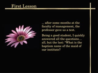 ...   after some months at the faculty of management, the professor gave us a test. Being a good student, I quickly answered all the questions… all, but the last: “What is the baptism name of the maid of our institute?   First  Lesson 