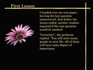 I handed over my test paper, leaving the last question unanswered. Just before the lesson ended, another student  inquired if the last question would be marked. “ Certainly!", the professor replied. “You will meet many people in your life. All of them will have some degree of importance. First  Lesson 