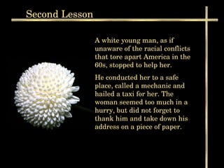 Second  Lesson A white young man, as if unaware of the racial conflicts that tore apart America in the 60s, stopped to help her.  He conducted her to a safe place, called a mechanic and hailed a taxi for her. The woman seemed too much in a hurry, but did not forget to thank him and take down his address on a piece of paper.  