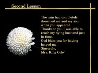 Second  Lesson The rain had completely drenched me and my soul when you appeared.  Thanks to you I was able to reach my dying husband just in time. God bless you for having helped me. Sincerely, Mrs. King Cole"  