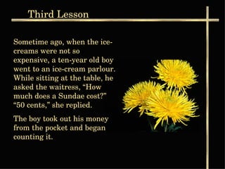 Third  Lesson Sometime ago, when the ice-creams were not so expensive, a ten-year old boy went to an ice-cream parlour. While sitting at the table, he asked the waitress, “How much does a Sundae cost?” “50 cents,” she replied.  The boy took out his money from the pocket and began counting it. 