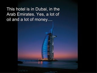 This hotel is in Dubai, in the Arab Emirates. Yes, a lot of oil and a lot of money.... 
