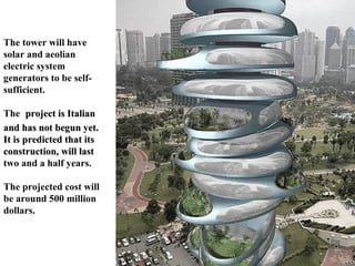 The tower will have solar and aeolian electric system generators to be self-sufficient. The   project is Italian and has not begun yet. It is predicted that its construction, will last  two and a half years.  The projected cost will be around 500 million dollars. 