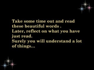 Take some time out and read
these beautiful words .
Later, reflect on what you have
just read.
Surely you will understand a lot
of things…
 