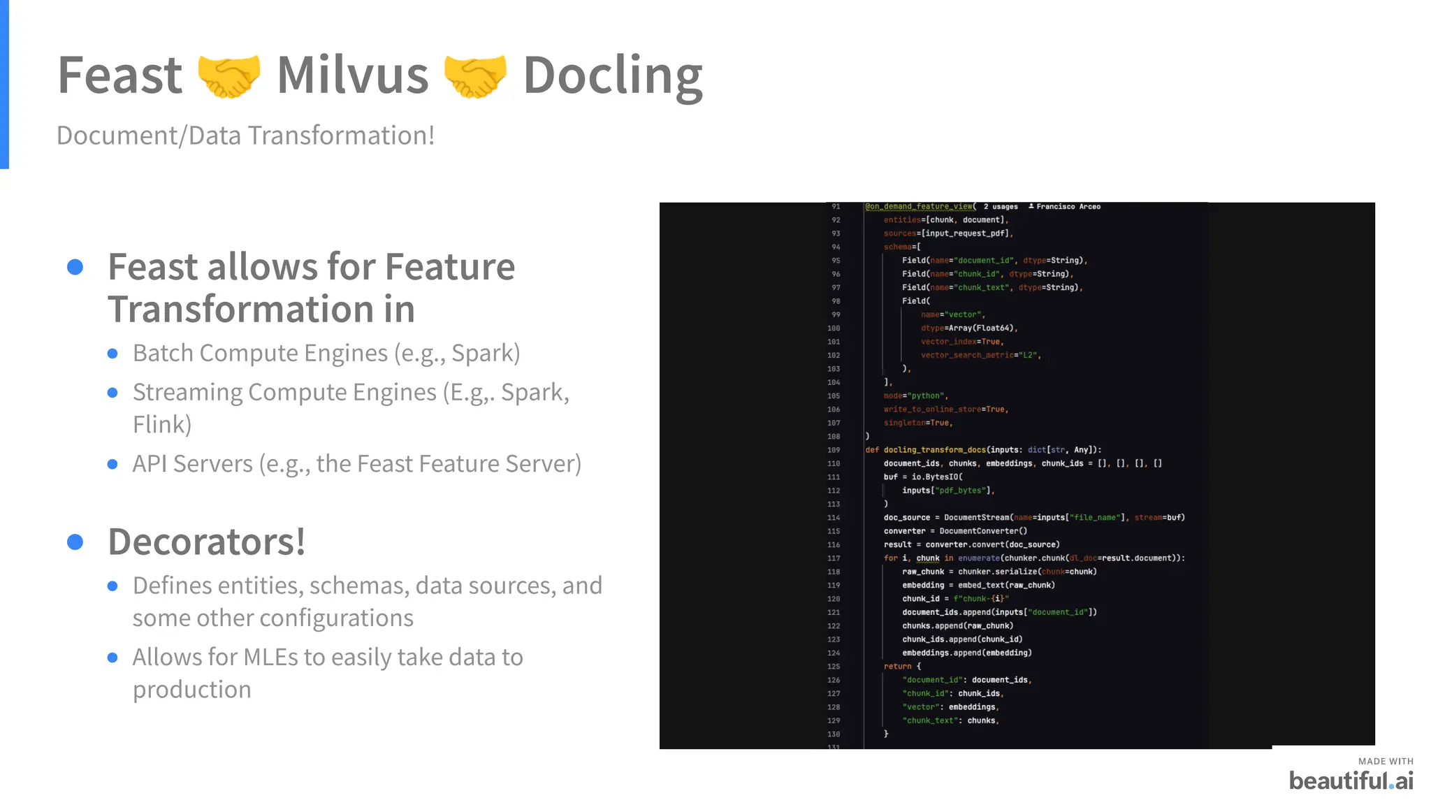 Feast 🤝Milvus 🤝Docling
Document/Data Transformation!
Feast allows for Feature
Transformation in
Decorators!
Batch Compute Engines (e.g., Spark)
Streaming Compute Engines (E.g,. Spark,
Flink)
API Servers (e.g., the Feast Feature Server)
Defines entities, schemas, data sources, and
some other configurations
Allows for MLEs to easily take data to
production
 