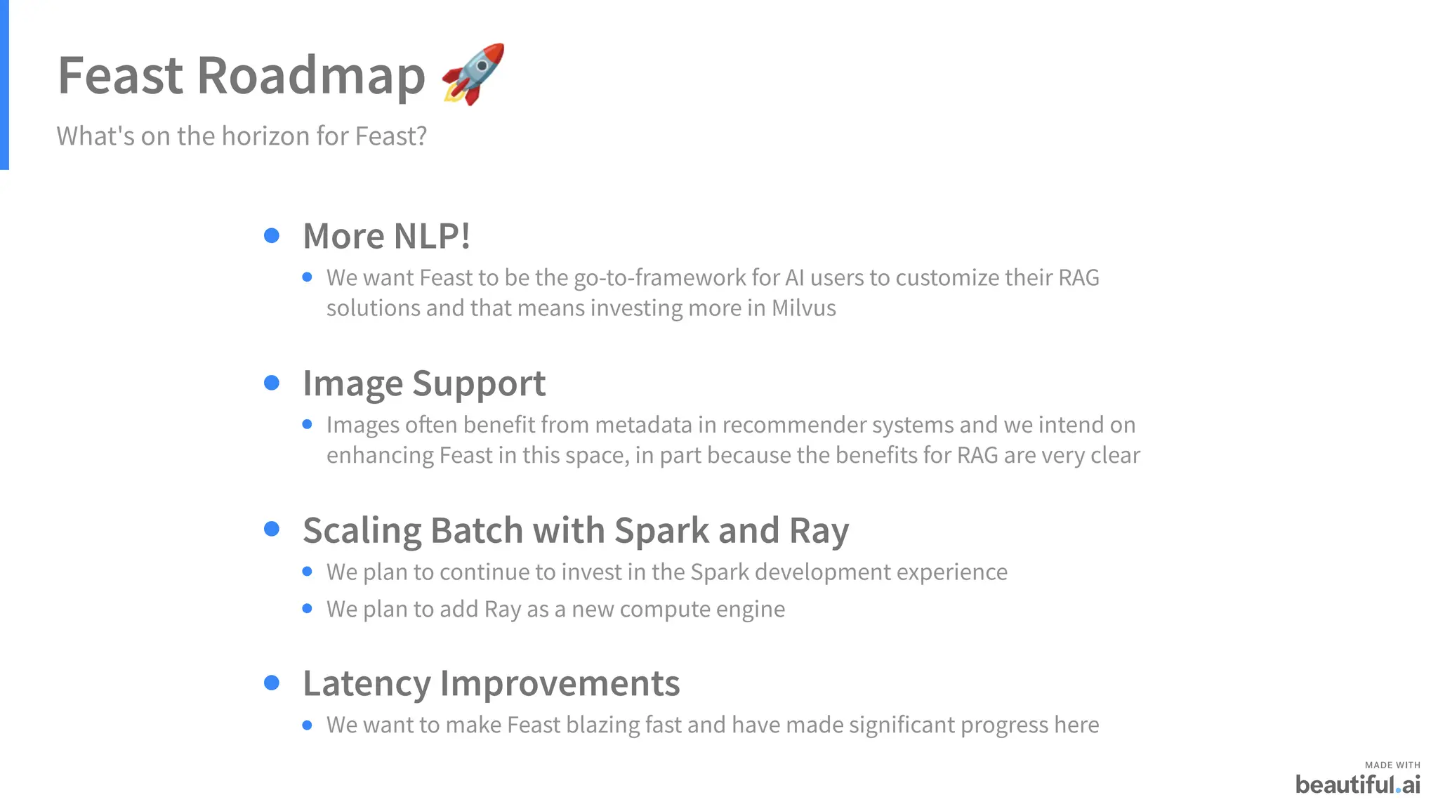 Feast Roadmap 🚀
What's on the horizon for Feast?
More NLP!
We want Feast to be the go-to-framework for AI users to customize their RAG
solutions and that means investing more in Milvus
Image Support
Images often benefit from metadata in recommender systems and we intend on
enhancing Feast in this space, in part because the benefits for RAG are very clear
Scaling Batch with Spark and Ray
We plan to continue to invest in the Spark development experience
We plan to add Ray as a new compute engine
Latency Improvements
We want to make Feast blazing fast and have made significant progress here
 