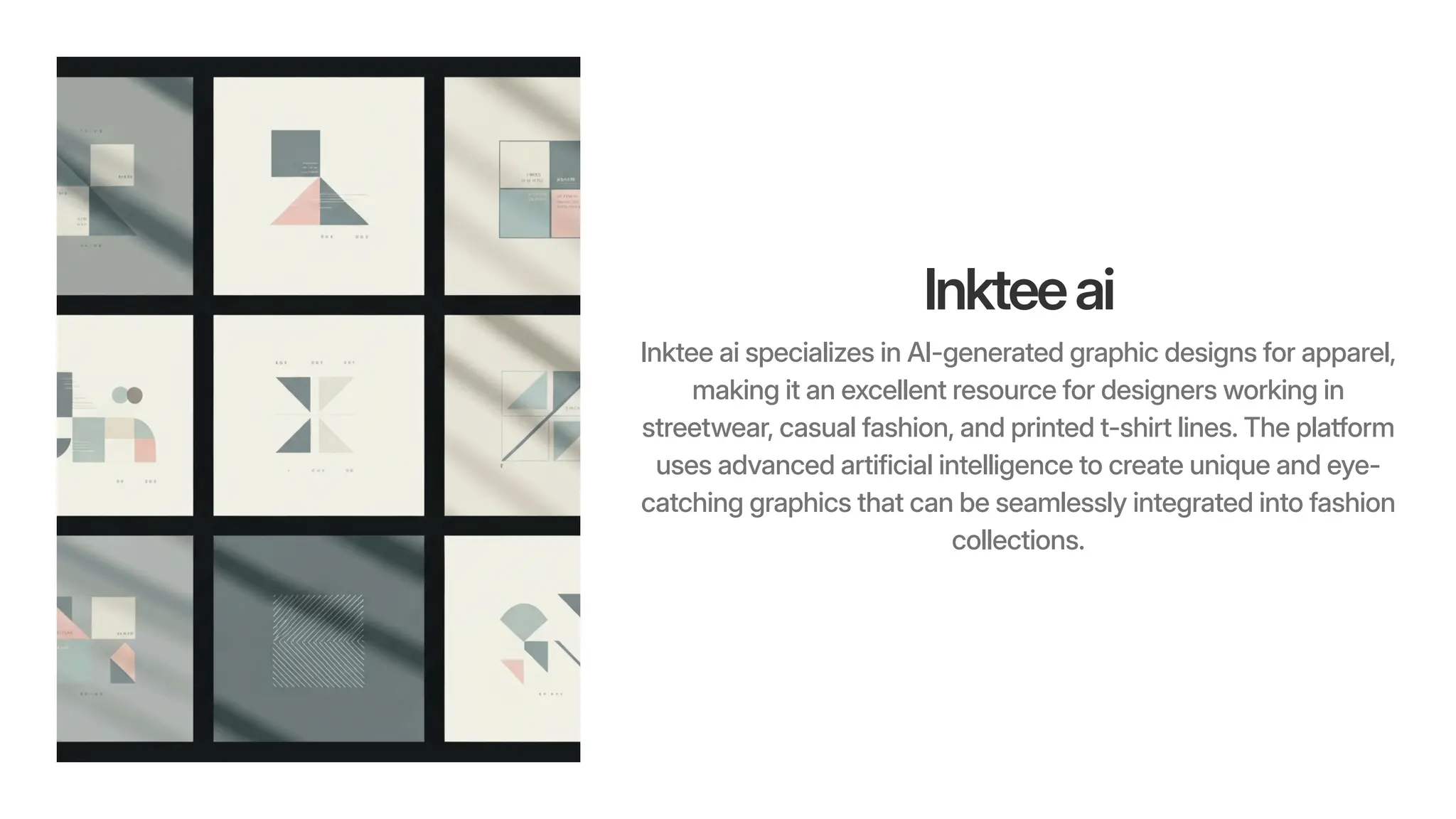 Inkteeai
Inktee ai specializes in AI-generated graphic designs for apparel,
making it an excellent resource for designers working in
streetwear, casual fashion, and printed t-shirt lines. The platform
uses advanced artificial intelligence to create unique and eye-
catching graphics that can be seamlessly integrated into fashion
collections.
 