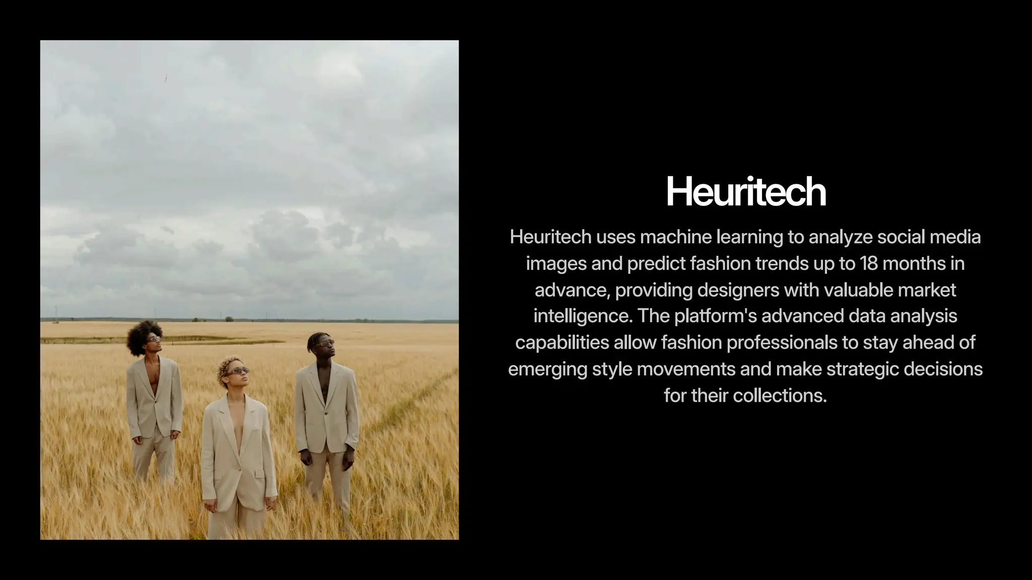 Heuritech
Heuritech uses machine learning to analyze social media
images and predict fashion trends up to 18 months in
advance, providing designers with valuable market
intelligence. The platform's advanced data analysis
capabilities allow fashion professionals to stay ahead of
emerging style movements and make strategic decisions
for their collections.
 