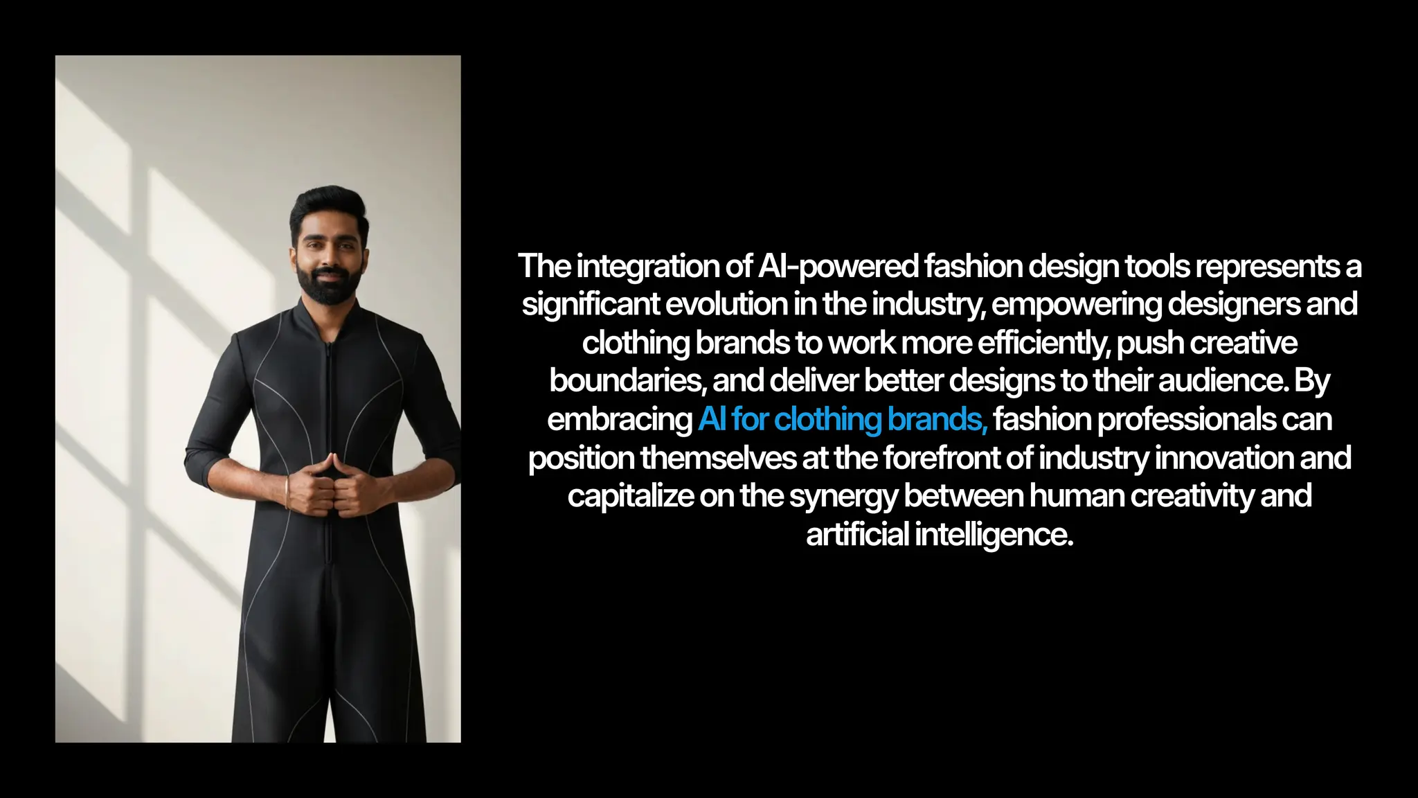 TheintegrationofAI-poweredfashiondesigntoolsrepresentsa
significantevolutionintheindustry,empoweringdesignersand
clothingbrandstoworkmoreefficiently,pushcreative
boundaries,anddeliverbetterdesignstotheiraudience.By
embracingAIforclothingbrands,fashionprofessionalscan
positionthemselvesattheforefrontofindustryinnovationand
capitalizeonthesynergybetweenhumancreativityand
artificialintelligence.
 