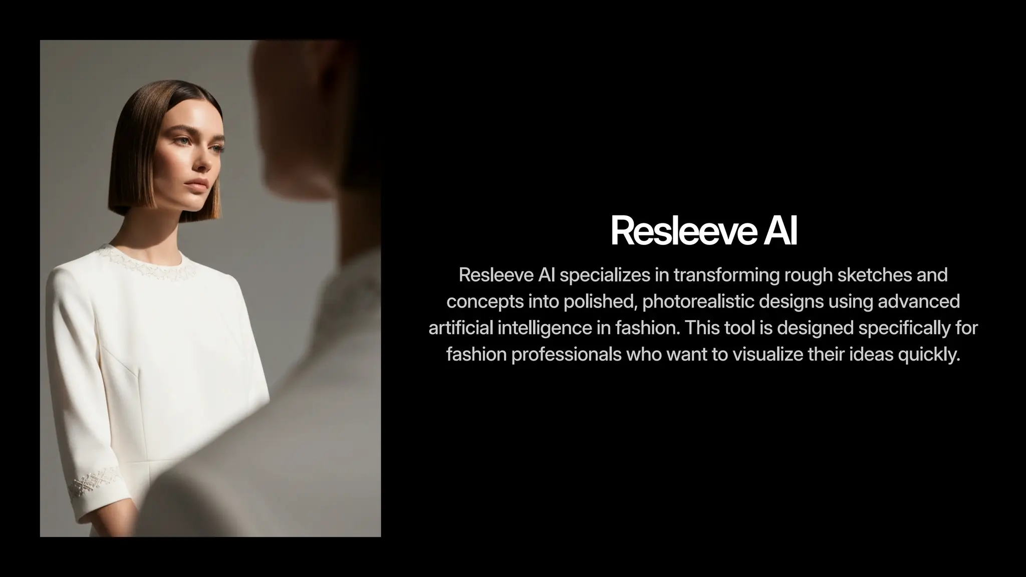 ResleeveAI
Resleeve AI specializes in transforming rough sketches and
concepts into polished, photorealistic designs using advanced
artificial intelligence in fashion. This tool is designed specifically for
fashion professionals who want to visualize their ideas quickly.
 