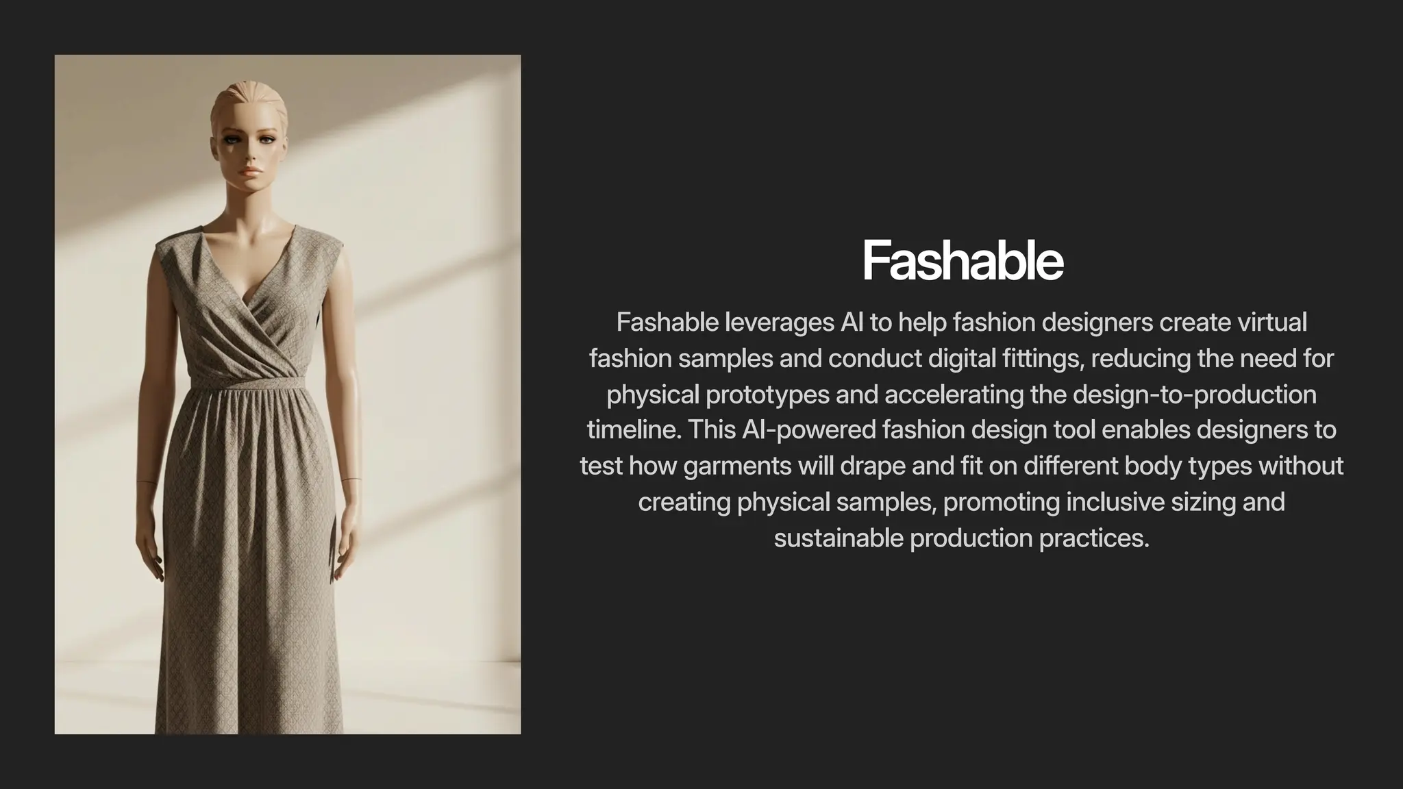 Fashable
Fashable leverages AI to help fashion designers create virtual
fashion samples and conduct digital fittings, reducing the need for
physical prototypes and accelerating the design-to-production
timeline. This AI-powered fashion design tool enables designers to
test how garments will drape and fit on different body types without
creating physical samples, promoting inclusive sizing and
sustainable production practices.
 