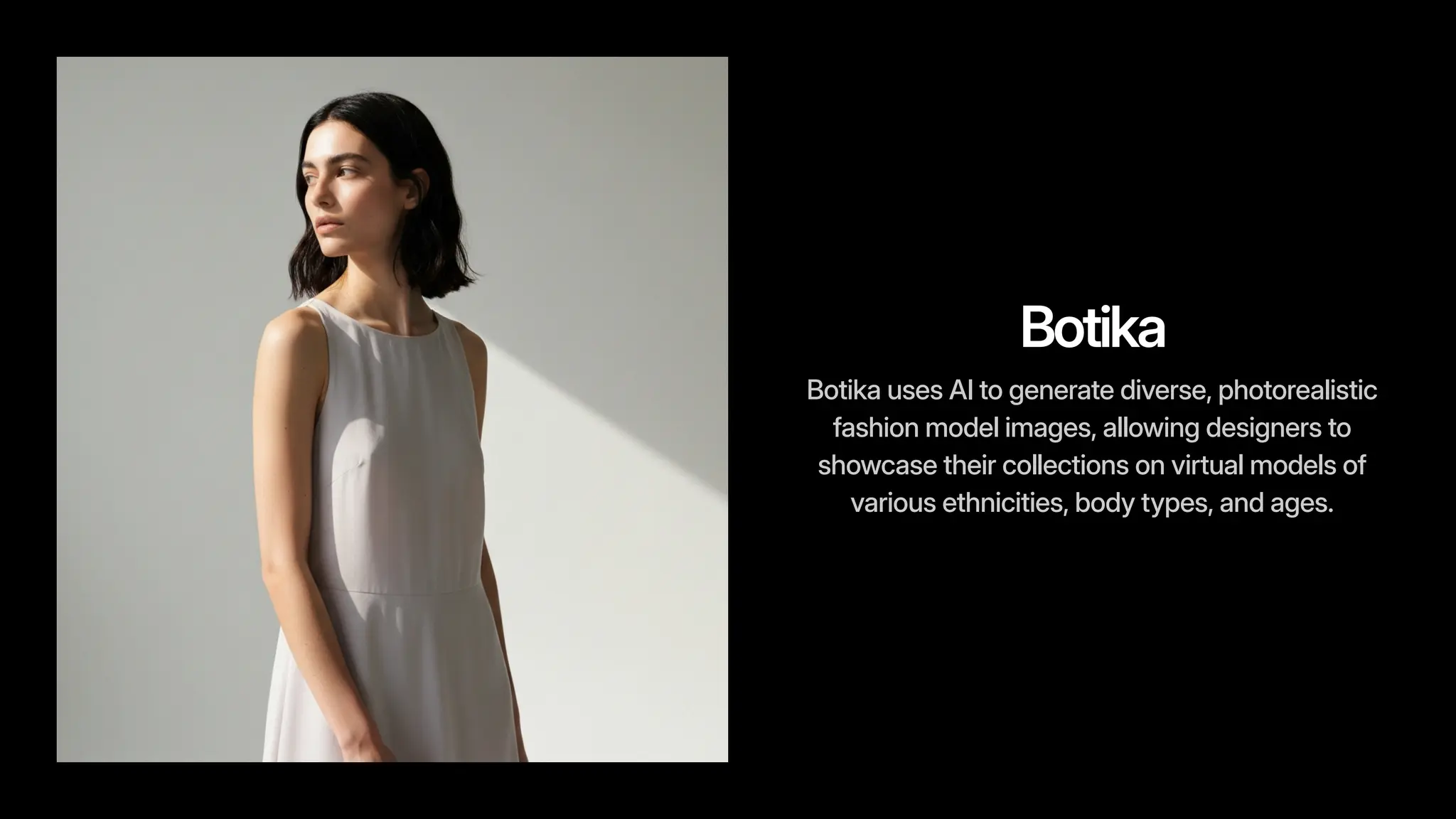 Botika
Botika uses AI to generate diverse, photorealistic
fashion model images, allowing designers to
showcase their collections on virtual models of
various ethnicities, body types, and ages.
 