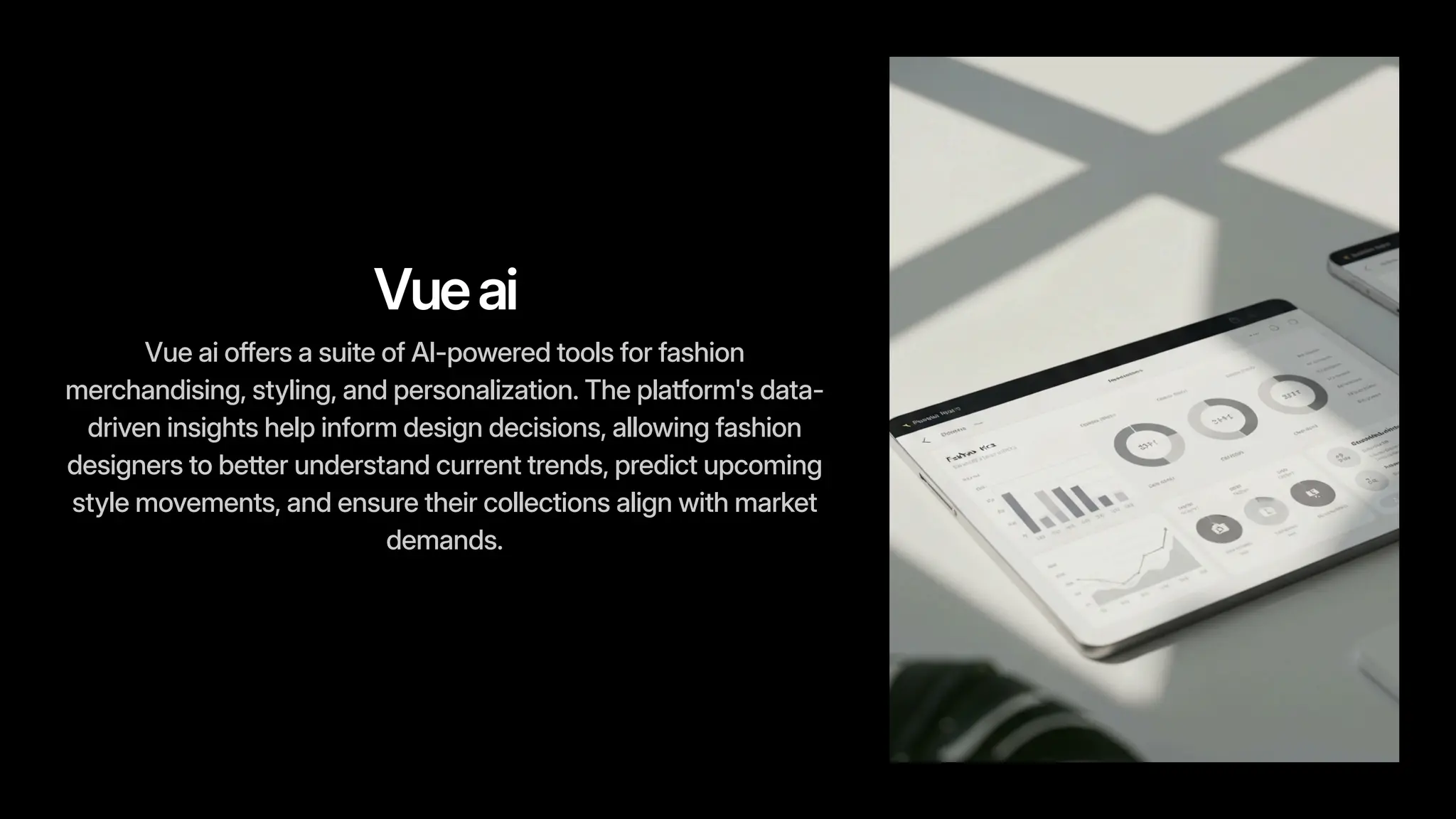Vueai
Vue ai offers a suite of AI-powered tools for fashion
merchandising, styling, and personalization. The platform's data-
driven insights help inform design decisions, allowing fashion
designers to better understand current trends, predict upcoming
style movements, and ensure their collections align with market
demands.
 