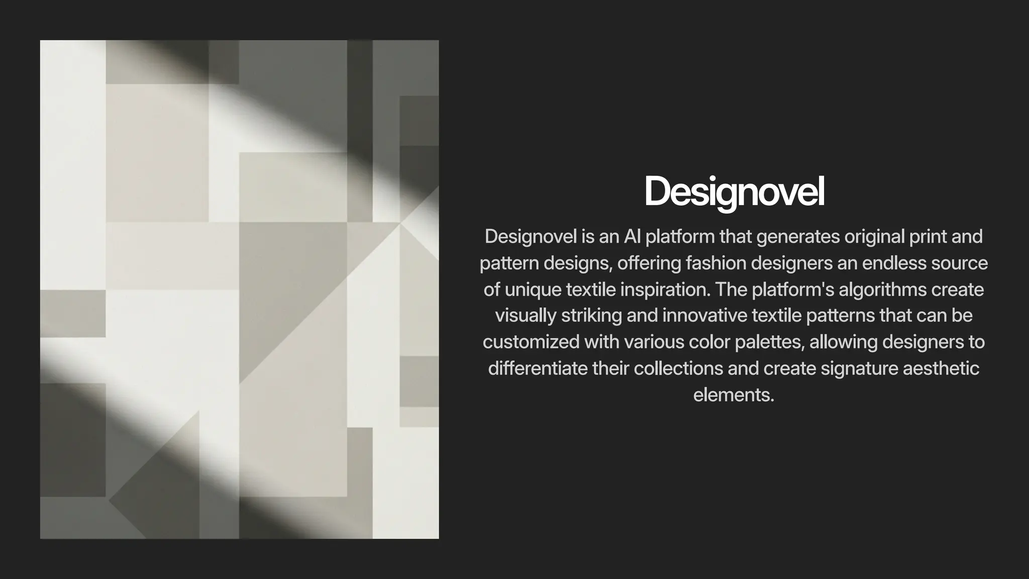 Designovel
Designovel is an AI platform that generates original print and
pattern designs, offering fashion designers an endless source
of unique textile inspiration. The platform's algorithms create
visually striking and innovative textile patterns that can be
customized with various color palettes, allowing designers to
differentiate their collections and create signature aesthetic
elements.
 