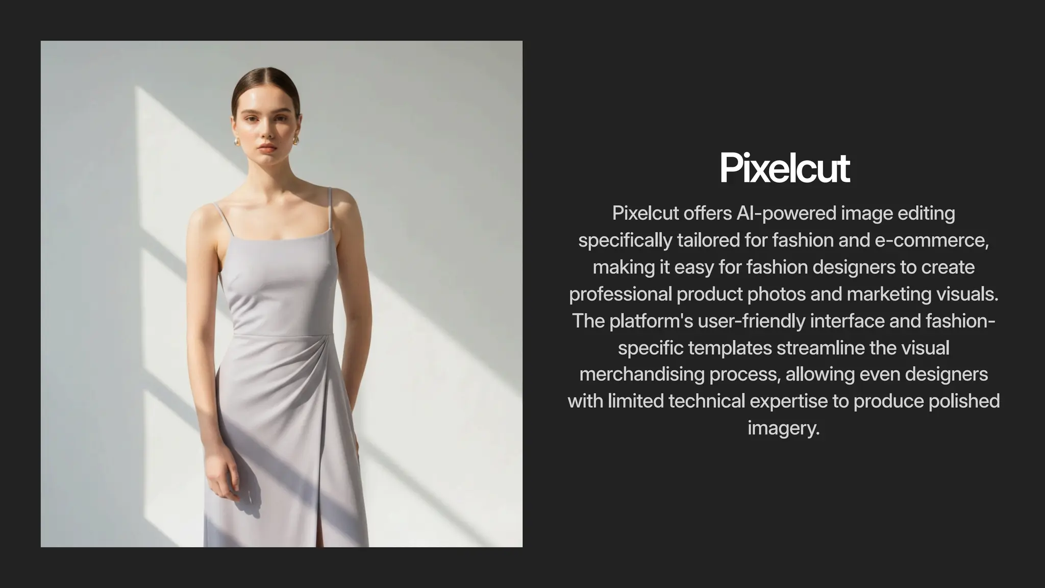 Pixelcut
Pixelcut offers AI-powered image editing
specifically tailored for fashion and e-commerce,
making it easy for fashion designers to create
professional product photos and marketing visuals.
The platform's user-friendly interface and fashion-
specific templates streamline the visual
merchandising process, allowing even designers
with limited technical expertise to produce polished
imagery.
 