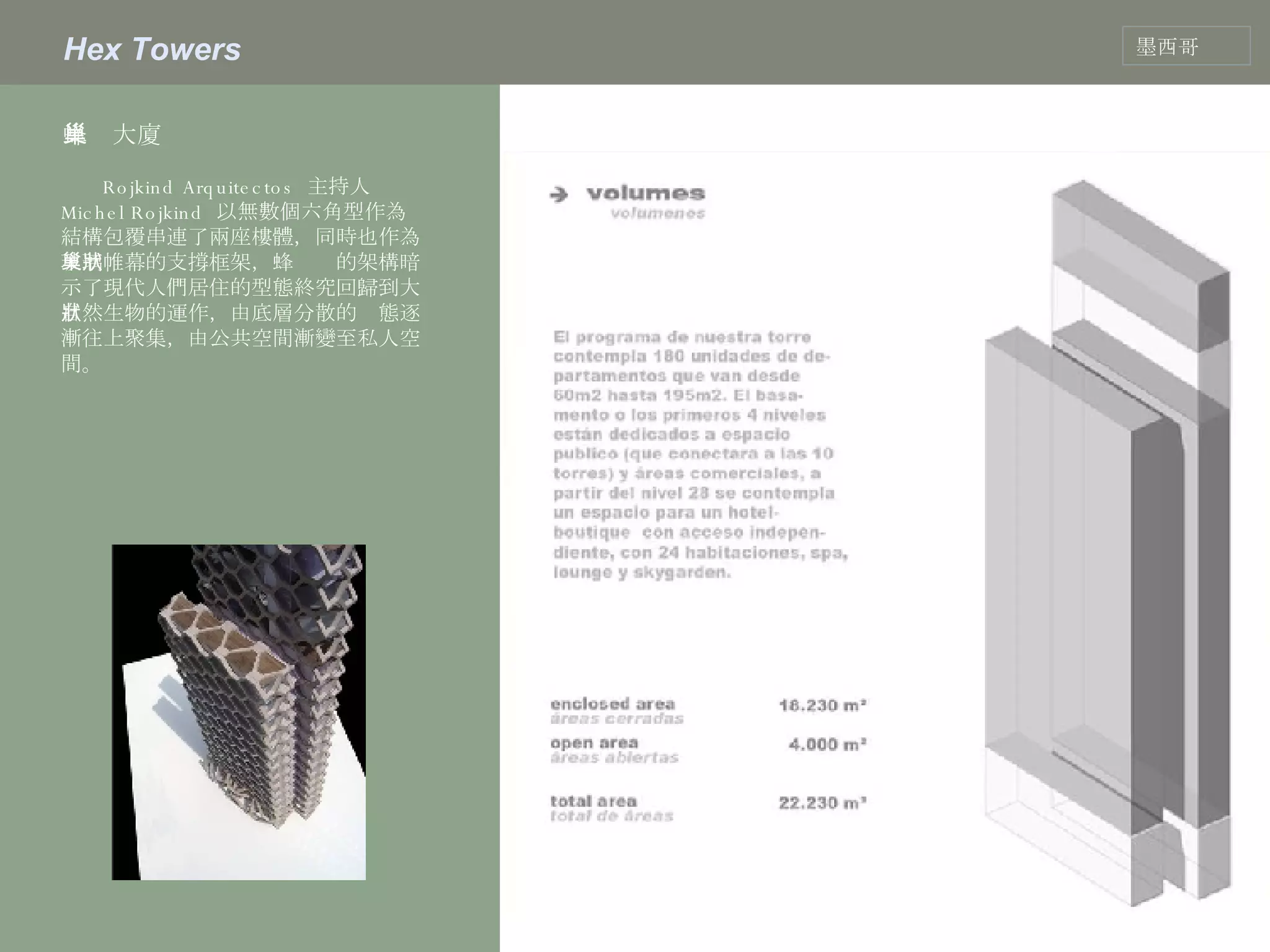 Hex Towers 墨西哥 蜂巢大廈  Rojkind Arquitectos  主持人  Michel Rojkind  以無數個六角型作為結構包覆串連了兩座樓體，同時也作為玻璃帷幕的支撐框架，蜂巢狀的架構暗示了現代人們居住的型態終究回歸到大自然生物的運作，由底層分散的狀態逐漸往上聚集，由公共空間漸變至私人空間。  