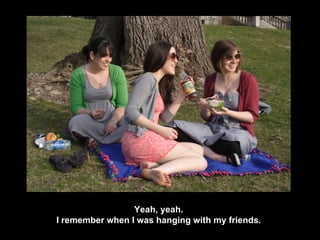 Yeah, yeah. I remember when I was hanging with my friends. 