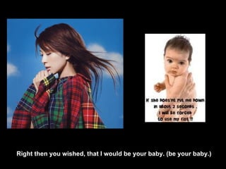 Right then you wished, that I would be your baby. (be your baby.) 