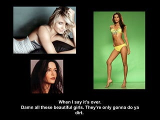 When I say it’s over. Damn all these beautiful girls. They’re only gonna do ya dirt.  