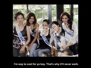 I’m way to cool for ya boy. That’s why it’ll never work. 