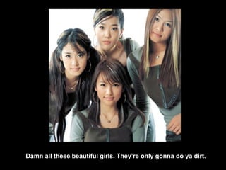 Damn all these beautiful girls. They’re only gonna do ya dirt. 