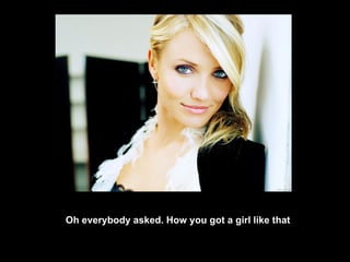Oh everybody asked. How you got a girl like that 