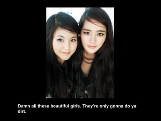 Damn all these beautiful girls. They’re only gonna do ya dirt. 