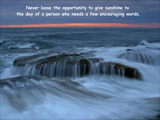 Never loose the opportunity to give sunshine to  the day of a person who needs a few encouraging words. 