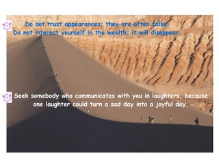 Do not trust appearances; they are often false. Do not interest yourself in the wealth; it will disappear. Seek somebody who communicates with you in laughters, because one laughter could turn a sad day into a joyful day. 
