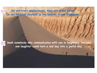 Do not trust appearances; they are often false. Do not interest yourself in the wealth; it will disappear. Seek somebody w...