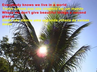 Everybody knows we live in a world
Todos sabem que nós vivemos em um mundo
Where we don't give beautiful things a second
glance
Onde não damos uma segunda olhada às coisas
belas
 
