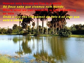Heaven only knows we live in a world
Só Deus sabe que vivemos num mundo
Where what we call beautiful is just something
on sale
Onde o que nós chamamos de belo é só algo que
está a venda
 