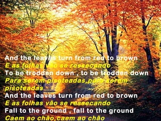 And the leaves turn from red to brown
E as folhas vão se ressecando
To be trodden down , to be trodden down
Para serem pisoteadas,para serem
pisoteadas
And the leaves turn from red to brown
E as folhas vão se ressecando
Fall to the ground , fall to the ground
Caem ao chão,caem ao chão
 