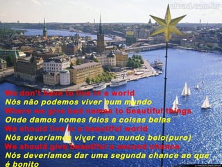 We don't have to live in a world
Nós não podemos viver num mundo
Where we give bad names to beautiful things
Onde damos nomes feios a coisas belas
We should live in a beautiful world
Nós deveríamos viver num mundo belo(puro)
We should give beautiful a second chance
Nós deveríamos dar uma segunda chance ao que
é bonito
 
